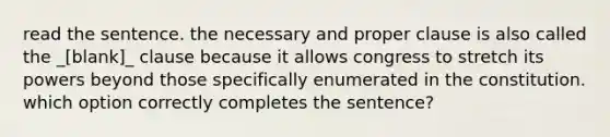 read the sentence. the necessary and proper clause is also called the _[blank]_ clause because it allows congress to stretch its powers beyond those specifically enumerated in the constitution. which option correctly completes the sentence?