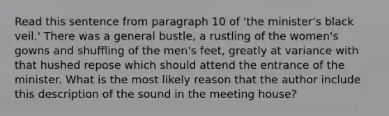 Read this sentence from paragraph 10 of 'the minister's black veil.' There was a general bustle, a rustling of the women's gowns and shuffling of the men's feet, greatly at variance with that hushed repose which should attend the entrance of the minister. What is the most likely reason that the author include this description of the sound in the meeting house?