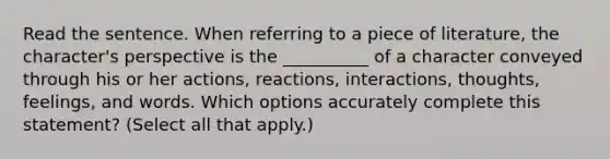 Read the sentence. When referring to a piece of literature, the character's perspective is the __________ of a character conveyed through his or her actions, reactions, interactions, thoughts, feelings, and words. Which options accurately complete this statement? (Select all that apply.)