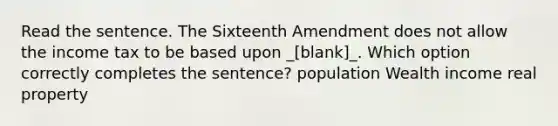 Read the sentence. The Sixteenth Amendment does not allow the income tax to be based upon _[blank]_. Which option correctly completes the sentence? population Wealth income real property