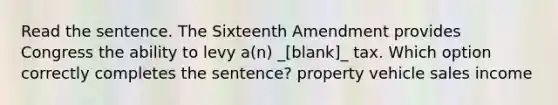 Read the sentence. The Sixteenth Amendment provides Congress the ability to levy a(n) _[blank]_ tax. Which option correctly completes the sentence? property vehicle sales income