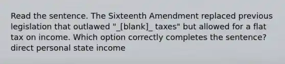 Read the sentence. The Sixteenth Amendment replaced previous legislation that outlawed "_[blank]_ taxes" but allowed for a flat tax on income. Which option correctly completes the sentence? direct personal state income