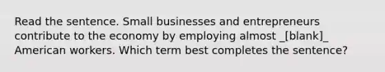 Read the sentence. Small businesses and entrepreneurs contribute to the economy by employing almost _[blank]_ American workers. Which term best completes the sentence?