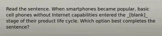 Read the sentence. When smartphones became popular, basic cell phones without Internet capabilities entered the _[blank]_ stage of their product life cycle. Which option best completes the sentence?