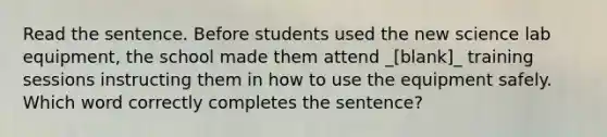 Read the sentence. Before students used the new science lab equipment, the school made them attend _[blank]_ training sessions instructing them in how to use the equipment safely. Which word correctly completes the sentence?