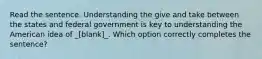 Read the sentence. Understanding the give and take between the states and federal government is key to understanding the American idea of _[blank]_. Which option correctly completes the sentence?