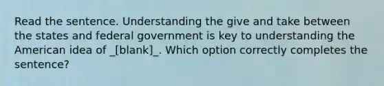 Read the sentence. Understanding the give and take between the states and federal government is key to understanding the American idea of _[blank]_. Which option correctly completes the sentence?