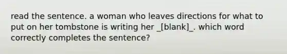 read the sentence. a woman who leaves directions for what to put on her tombstone is writing her _[blank]_. which word correctly completes the sentence?