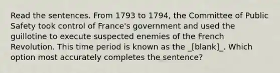 Read the sentences. From 1793 to 1794, the Committee of Public Safety took control of France's government and used the guillotine to execute suspected enemies of the French Revolution. This time period is known as the _[blank]_. Which option most accurately completes the sentence?