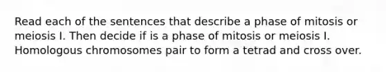 Read each of the sentences that describe a phase of mitosis or meiosis I. Then decide if is a phase of mitosis or meiosis I. Homologous chromosomes pair to form a tetrad and cross over.