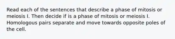 Read each of the sentences that describe a phase of mitosis or meiosis I. Then decide if is a phase of mitosis or meiosis I. Homologous pairs separate and move towards opposite poles of the cell.