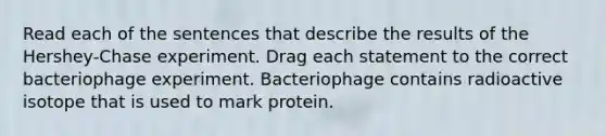 Read each of the sentences that describe the results of the Hershey-Chase experiment. Drag each statement to the correct bacteriophage experiment. Bacteriophage contains radioactive isotope that is used to mark protein.