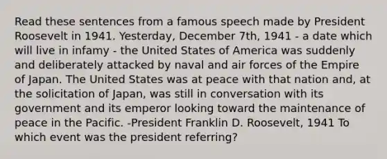 Read these sentences from a famous speech made by President Roosevelt in 1941. Yesterday, December 7th, 1941 - a date which will live in infamy - the United States of America was suddenly and deliberately attacked by naval and air forces of the Empire of Japan. The United States was at peace with that nation and, at the solicitation of Japan, was still in conversation with its government and its emperor looking toward the maintenance of peace in the Pacific. -President Franklin D. Roosevelt, 1941 To which event was the president referring?