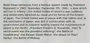 Read these sentences from a famous speech made by President Roosevelt in 1941. Yesterday, December 7th, 1941 - a date which will live in infamy - the United States of America was suddenly and deliberately attacked by naval and air forces of the Empire of Japan. The United States was at peace with that nation and, at the solicitation of Japan, was still in conversation with its government and its emperor looking toward the maintenance of peace in the Pacific. -President Franklin D. Roosevelt, 1941 To which event was the president referring? -the Battle of Guadalcanal -the Bataan Death March -the attack on Pearl Harbor -the Battle of Midway