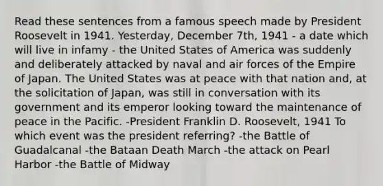 Read these sentences from a famous speech made by President Roosevelt in 1941. Yesterday, December 7th, 1941 - a date which will live in infamy - the United States of America was suddenly and deliberately attacked by naval and air forces of the Empire of Japan. The United States was at peace with that nation and, at the solicitation of Japan, was still in conversation with its government and its emperor looking toward the maintenance of peace in the Pacific. -President Franklin D. Roosevelt, 1941 To which event was the president referring? -the Battle of Guadalcanal -the Bataan Death March -the attack on Pearl Harbor -the Battle of Midway