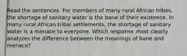 Read the sentences. For members of many rural African tribes, the shortage of sanitary water is the bane of their existence. In many rural African tribal settlements, the shortage of sanitary water is a menace to everyone. Which response most clearly analyzes the difference between the meanings of bane and menace?