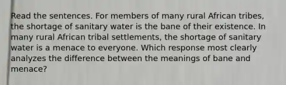 Read the sentences. For members of many rural African tribes, the shortage of sanitary water is the bane of their existence. In many rural African tribal settlements, the shortage of sanitary water is a menace to everyone. Which response most clearly analyzes the difference between the meanings of bane and menace?