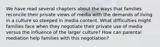 We have read several chapters about the ways that families reconcile their private views of media with the demands of living in a culture so steeped in media content. What difficulties might families face when they negotiate their private use of media versus the influence of the larger culture? How can parental mediation help families with this negotiation?