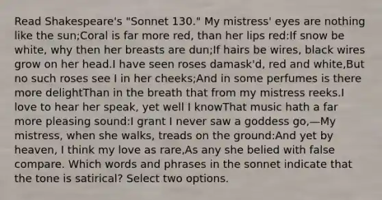 Read Shakespeare's "Sonnet 130." My mistress' eyes are nothing like the sun;Coral is far more red, than her lips red:If snow be white, why then her breasts are dun;If hairs be wires, black wires grow on her head.I have seen roses damask'd, red and white,But no such roses see I in her cheeks;And in some perfumes is there more delightThan in the breath that from my mistress reeks.I love to hear her speak, yet well I knowThat music hath a far more pleasing sound:I grant I never saw a goddess go,—My mistress, when she walks, treads on the ground:And yet by heaven, I think my love as rare,As any she belied with false compare. Which words and phrases in the sonnet indicate that the tone is satirical? Select two options.