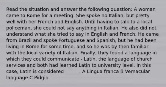 Read the situation and answer the following question: A woman came to Rome for a meeting. She spoke no Italian, but pretty well with her French and English. Until having to talk to a local policeman, she could not say anything in Italian. He also did not understand what she tried to say in English and French. He came from Brazil and spoke Portuguese and Spanish, but he had been living in Rome for some time, and so he was by then familiar with the local variety of Italian. Finally, they found a language in which they could communicate - Latin, the language of church services and both had learned Latin to university level. In this case, Latin is considered ______. A Lingua franca B Vernacular language C Pidgin