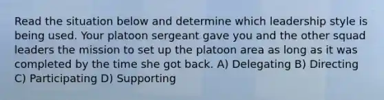 Read the situation below and determine which leadership style is being used. Your platoon sergeant gave you and the other squad leaders the mission to set up the platoon area as long as it was completed by the time she got back. A) Delegating B) Directing C) Participating D) Supporting