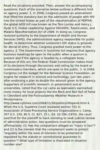 Read the situations provided. Then, answer the accompanying questions. Each of the scenarios below outlines a different limit on agency power. 1. In 2008, Congress passed an amendment that lifted the statutory ban on the admission of people with HIV into the United States as part of the reauthorization of PEPFAR, the global AIDS bill now known as the Tom Lantos and Henry J. Hyde U.S. Global Leadership Against HIV/AIDS, Tuberculosis, and Malaria Reauthorization Act of 2008. In doing so, Congress restored authority to the Department of Health and Human Services (HHS), the administrative agency responsible for public health, to determine whether someone's HIV status is grounds for denial of entry. Thus, Congress granted more power to the agency. 2. The Government in Sunshine Act requires that agency business meetings be open to the public when a quorum is present and if the agency is headed by a collegiate body. Because of this act, the Federal Trade Commission makes most of its decisions through discussions and voting by the board or commissions members, which are open to the public. 3. In 2004, Congress cut the budget for the National Science Foundation, an engine for research in science and technology, just two years after endorsing a plan to double the amount given to the agency. Supporters of scientific research, in government and at universities, noted that the cut came as lawmakers earmarked more money for local projects like the Rock and Roll Hall of Fame in Cleveland and the Punxsutawney Weather Museum in Pennsylvania. http://www.nytimes.com/2004/11/30/politics/30spend.html 4. When the U.S. Supreme Court reviewed section 702 in Association of Data Processing Service Organizations v. Camp, 397 U.S. 150, 90 S. Ct. 827, 25 L. Ed. 2d 184 (1970), the court said that for the plaintiff to have standing to seek judicial review of administrative action, two questions must be answered affirmatively: (1) Has the complainant alleged an "injury in fact"? and (2) Is the interest that the complainant seeks to protect "arguably within the zone of interests to be protected or regulated by the statute or constitutional guarantee in question"? What type of limitation is illustrated in situation number one?