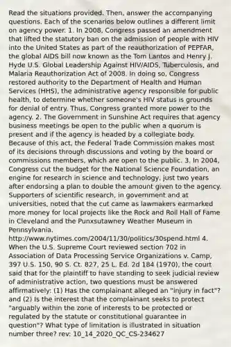 Read the situations provided. Then, answer the accompanying questions. Each of the scenarios below outlines a different limit on agency power. 1. In 2008, Congress passed an amendment that lifted the statutory ban on the admission of people with HIV into the United States as part of the reauthorization of PEPFAR, the global AIDS bill now known as the Tom Lantos and Henry J. Hyde U.S. Global Leadership Against HIV/AIDS, Tuberculosis, and Malaria Reauthorization Act of 2008. In doing so, Congress restored authority to the Department of Health and Human Services (HHS), the administrative agency responsible for public health, to determine whether someone's HIV status is grounds for denial of entry. Thus, Congress granted more power to the agency. 2. The Government in Sunshine Act requires that agency business meetings be open to the public when a quorum is present and if the agency is headed by a collegiate body. Because of this act, the Federal Trade Commission makes most of its decisions through discussions and voting by the board or commissions members, which are open to the public. 3. In 2004, Congress cut the budget for the National Science Foundation, an engine for research in science and technology, just two years after endorsing a plan to double the amount given to the agency. Supporters of scientific research, in government and at universities, noted that the cut came as lawmakers earmarked more money for local projects like the Rock and Roll Hall of Fame in Cleveland and the Punxsutawney Weather Museum in Pennsylvania. http://www.nytimes.com/2004/11/30/politics/30spend.html 4. When the U.S. Supreme Court reviewed section 702 in Association of Data Processing Service Organizations v. Camp, 397 U.S. 150, 90 S. Ct. 827, 25 L. Ed. 2d 184 (1970), the court said that for the plaintiff to have standing to seek judicial review of administrative action, two questions must be answered affirmatively: (1) Has the complainant alleged an "injury in fact"? and (2) Is the interest that the complainant seeks to protect "arguably within the zone of interests to be protected or regulated by the statute or constitutional guarantee in question"? What type of limitation is illustrated in situation number three? rev: 10_14_2020_QC_CS-234627