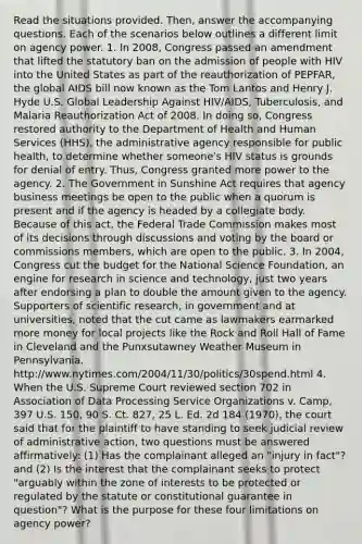 Read the situations provided. Then, answer the accompanying questions. Each of the scenarios below outlines a different limit on agency power. 1. In 2008, Congress passed an amendment that lifted the statutory ban on the admission of people with HIV into the United States as part of the reauthorization of PEPFAR, the global AIDS bill now known as the Tom Lantos and Henry J. Hyde U.S. Global Leadership Against HIV/AIDS, Tuberculosis, and Malaria Reauthorization Act of 2008. In doing so, Congress restored authority to the Department of Health and Human Services (HHS), the administrative agency responsible for public health, to determine whether someone's HIV status is grounds for denial of entry. Thus, Congress granted more power to the agency. 2. The Government in Sunshine Act requires that agency business meetings be open to the public when a quorum is present and if the agency is headed by a collegiate body. Because of this act, the Federal Trade Commission makes most of its decisions through discussions and voting by the board or commissions members, which are open to the public. 3. In 2004, Congress cut the budget for the National Science Foundation, an engine for research in science and technology, just two years after endorsing a plan to double the amount given to the agency. Supporters of scientific research, in government and at universities, noted that the cut came as lawmakers earmarked more money for local projects like the Rock and Roll Hall of Fame in Cleveland and the Punxsutawney Weather Museum in Pennsylvania. http://www.nytimes.com/2004/11/30/politics/30spend.html 4. When the U.S. Supreme Court reviewed section 702 in Association of Data Processing Service Organizations v. Camp, 397 U.S. 150, 90 S. Ct. 827, 25 L. Ed. 2d 184 (1970), the court said that for the plaintiff to have standing to seek judicial review of administrative action, two questions must be answered affirmatively: (1) Has the complainant alleged an "injury in fact"? and (2) Is the interest that the complainant seeks to protect "arguably within the zone of interests to be protected or regulated by the statute or constitutional guarantee in question"? What is the purpose for these four limitations on agency power?