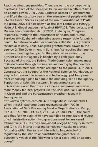 Read the situations provided. Then, answer the accompanying questions. Each of the scenarios below outlines a different limit on agency power. 1. In 2008, Congress passed an amendment that lifted the statutory ban on the admission of people with HIV into the United States as part of the reauthorization of PEPFAR, the global AIDS bill now known as the Tom Lantos and Henry J. Hyde U.S. Global Leadership Against HIV/AIDS, Tuberculosis, and Malaria Reauthorization Act of 2008. In doing so, Congress restored authority to the Department of Health and Human Services (HHS), the administrative agency responsible for public health, to determine whether someone's HIV status is grounds for denial of entry. Thus, Congress granted more power to the agency. 2. The Government in Sunshine Act requires that agency business meetings be open to the public when a quorum is present and if the agency is headed by a collegiate body. Because of this act, the Federal Trade Commission makes most of its decisions through discussions and voting by the board or commissions members, which are open to the public. 3. In 2004, Congress cut the budget for the National Science Foundation, an engine for research in science and technology, just two years after endorsing a plan to double the amount given to the agency. Supporters of scientific research, in government and at universities, noted that the cut came as lawmakers earmarked more money for local projects like the Rock and Roll Hall of Fame in Cleveland and the Punxsutawney Weather Museum in Pennsylvania. http://www.nytimes.com/2004/11/30/politics/30spend.html 4. When the U.S. Supreme Court reviewed section 702 in Association of Data Processing Service Organizations v. Camp, 397 U.S. 150, 90 S. Ct. 827, 25 L. Ed. 2d 184 (1970), the court said that for the plaintiff to have standing to seek judicial review of administrative action, two questions must be answered affirmatively: (1) Has the complainant alleged an "injury in fact"? and (2) Is the interest that the complainant seeks to protect "arguably within the zone of interests to be protected or regulated by the statute or constitutional guarantee in question"? Which of the following is not a basic limit on agency power?