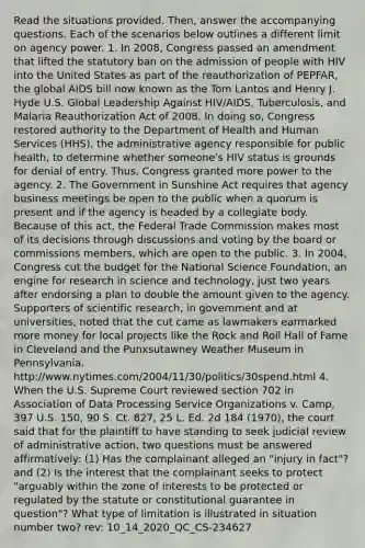 Read the situations provided. Then, answer the accompanying questions. Each of the scenarios below outlines a different limit on agency power. 1. In 2008, Congress passed an amendment that lifted the statutory ban on the admission of people with HIV into the United States as part of the reauthorization of PEPFAR, the global AIDS bill now known as the Tom Lantos and Henry J. Hyde U.S. Global Leadership Against HIV/AIDS, Tuberculosis, and Malaria Reauthorization Act of 2008. In doing so, Congress restored authority to the Department of Health and Human Services (HHS), the administrative agency responsible for public health, to determine whether someone's HIV status is grounds for denial of entry. Thus, Congress granted more power to the agency. 2. The Government in Sunshine Act requires that agency business meetings be open to the public when a quorum is present and if the agency is headed by a collegiate body. Because of this act, the Federal Trade Commission makes most of its decisions through discussions and voting by the board or commissions members, which are open to the public. 3. In 2004, Congress cut the budget for the National Science Foundation, an engine for research in science and technology, just two years after endorsing a plan to double the amount given to the agency. Supporters of scientific research, in government and at universities, noted that the cut came as lawmakers earmarked more money for local projects like the Rock and Roll Hall of Fame in Cleveland and the Punxsutawney Weather Museum in Pennsylvania. http://www.nytimes.com/2004/11/30/politics/30spend.html 4. When the U.S. Supreme Court reviewed section 702 in Association of Data Processing Service Organizations v. Camp, 397 U.S. 150, 90 S. Ct. 827, 25 L. Ed. 2d 184 (1970), the court said that for the plaintiff to have standing to seek judicial review of administrative action, two questions must be answered affirmatively: (1) Has the complainant alleged an "injury in fact"? and (2) Is the interest that the complainant seeks to protect "arguably within the zone of interests to be protected or regulated by the statute or constitutional guarantee in question"? What type of limitation is illustrated in situation number two? rev: 10_14_2020_QC_CS-234627