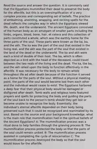 Read the source and answer the question. It is commonly said that the Egyptians mummified their dead to preserve the body for the afterlife, but this is an oversimplification of a very complex process and corresponding set of beliefs. The practice of embalming, anointing, wrapping, and reciting spells for the dead reflects the complex way in which the Egyptians viewed life, death, and the underworld. The ancient Egyptians conceived of the human body as an amalgam of smaller parts including the limbs, organs, blood, bone, hair, et cetera and this collection of parts constituted a whole, which was the earthly home for the three parts of the soul. These parts were known as the ka, ba, and the akh. The ka was the part of the soul that existed in the living real, and the akh was the part of the soul that existed in the land of the dead or the underworld. The ka and akh were each a kind of double of their host. The ba, which is often depicted as a bird with the head of the deceased, could travel between the two reals of the living and the dead. The ka, the ba, and the akh relied upon the body to function effectively in the afterlife. It was necessary for the body to remain whole throughout life ad after death because of the function it served as a home for the parts of the soul. Without a physical meeting point, the parts of the soul would become lost from each other and the individual would cease to exist. The Egyptians harbored a deep fear that their physical body would be damaged or disfigured after death. Tomb walls and religious texts featured prayers and spells for protecting the body and guiding the parts of the soul back to the person's tomb should they get lost or become unable to recognize the body. Essentially, the individual's eternal afterlife depended on their body being preserved such that it could be recognized and reanimated by its soul. Based on the source and your background knowledge, what is the main role that mummification had in the spiritual beliefs of the Ancient Egyptians? A: The mummification process was a ritual done to help families through the grieving process B: The mummification process protected the body so that the parts of the soul could remain united. B: The mummification process assisted in completing the cycle of reincarnation C: The mummification process destroyed the body so that the soul would leave for the afterlife.