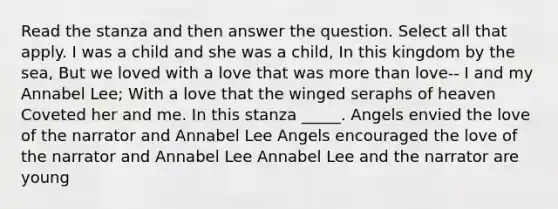 Read the stanza and then answer the question. Select all that apply. I was a child and she was a child, In this kingdom by the sea, But we loved with a love that was <a href='https://www.questionai.com/knowledge/keWHlEPx42-more-than' class='anchor-knowledge'>more than</a> love-- I and my Annabel Lee; With a love that the winged seraphs of heaven Coveted her and me. In this stanza _____. Angels envied the love of the narrator and Annabel Lee Angels encouraged the love of the narrator and Annabel Lee Annabel Lee and the narrator are young