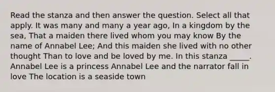 Read the stanza and then answer the question. Select all that apply. It was many and many a year ago, In a kingdom by the sea, That a maiden there lived whom you may know By the name of Annabel Lee; And this maiden she lived with no other thought Than to love and be loved by me. In this stanza _____. Annabel Lee is a princess Annabel Lee and the narrator fall in love The location is a seaside town