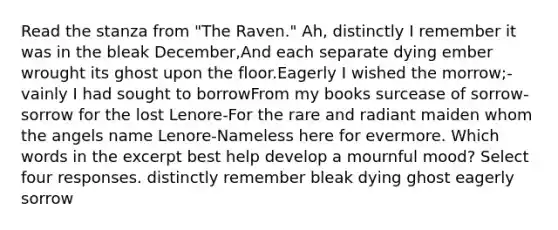 Read the stanza from "The Raven." Ah, distinctly I remember it was in the bleak December,And each separate dying ember wrought its ghost upon the floor.Eagerly I wished the morrow;-vainly I had sought to borrowFrom my books surcease of sorrow-sorrow for the lost Lenore-For the rare and radiant maiden whom the angels name Lenore-Nameless here for evermore. Which words in the excerpt best help develop a mournful mood? Select four responses. distinctly remember bleak dying ghost eagerly sorrow