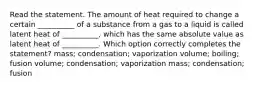 Read the statement. The amount of heat required to change a certain __________ of a substance from a gas to a liquid is called latent heat of __________, which has the same absolute value as latent heat of __________. Which option correctly completes the statement? mass; condensation; vaporization volume; boiling; fusion volume; condensation; vaporization mass; condensation; fusion