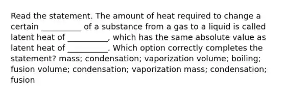 Read the statement. The amount of heat required to change a certain __________ of a substance from a gas to a liquid is called latent heat of __________, which has the same absolute value as latent heat of __________. Which option correctly completes the statement? mass; condensation; vaporization volume; boiling; fusion volume; condensation; vaporization mass; condensation; fusion