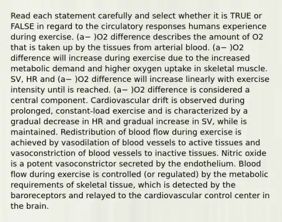 Read each statement carefully and select whether it is TRUE or FALSE in regard to the circulatory responses humans experience during exercise. (a− )O2 difference describes the amount of O2 that is taken up by the tissues from arterial blood. (a− )O2 difference will increase during exercise due to the increased metabolic demand and higher oxygen uptake in skeletal muscle. SV, HR and (a− )O2 difference will increase linearly with exercise intensity until is reached. (a− )O2 difference is considered a central component. Cardiovascular drift is observed during prolonged, constant-load exercise and is characterized by a gradual decrease in HR and gradual increase in SV, while is maintained. Redistribution of blood flow during exercise is achieved by vasodilation of blood vessels to active tissues and vasoconstriction of blood vessels to inactive tissues. Nitric oxide is a potent vasoconstrictor secreted by the endothelium. Blood flow during exercise is controlled (or regulated) by the metabolic requirements of skeletal tissue, which is detected by the baroreceptors and relayed to the cardiovascular control center in the brain.