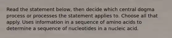 Read the statement below, then decide which central dogma process or processes the statement applies to. Choose all that apply. Uses information in a sequence of amino acids to determine a sequence of nucleotides in a nucleic acid.