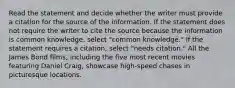 Read the statement and decide whether the writer must provide a citation for the source of the information. If the statement does not require the writer to cite the source because the information is common knowledge, select "common knowledge." If the statement requires a citation, select "needs citation." All the James Bond films, including the five most recent movies featuring Daniel Craig, showcase high-speed chases in picturesque locations.