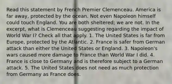 Read this statement by French Premier Clemenceau. America is far away, protected by the ocean. Not even Napoleon himself could touch England. You are both sheltered; we are not. In the excerpt, what is Clemenceau suggesting regarding the impact of World War I? Check all that apply. 1. The United States is far from Europe, protected by the Atlantic. 2. France is safer from German attack than either the United States or England. 3. Napoleon's wars caused more damage to France than World War I did. 4. France is close to Germany and is therefore subject to a German attack. 5. The United States does not need as much protection from Germany as France does.