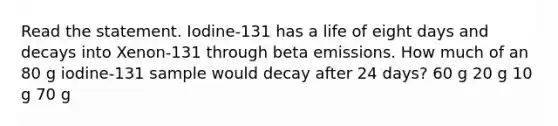 Read the statement. Iodine-131 has a life of eight days and decays into Xenon-131 through beta emissions. How much of an 80 g iodine-131 sample would decay after 24 days? 60 g 20 g 10 g 70 g