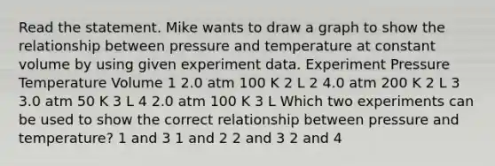 Read the statement. Mike wants to draw a graph to show the relationship between pressure and temperature at constant volume by using given experiment data. Experiment Pressure Temperature Volume 1 2.0 atm 100 K 2 L 2 4.0 atm 200 K 2 L 3 3.0 atm 50 K 3 L 4 2.0 atm 100 K 3 L Which two experiments can be used to show the correct relationship between pressure and temperature? 1 and 3 1 and 2 2 and 3 2 and 4