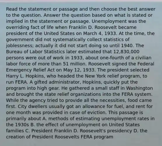 Read the statement or passage and then choose the best answer to the question. Answer the question based on what is stated or implied in the statement or passage. Unemployment was the overriding fact of life when Franklin D. Roosevelt became president of the United States on March 4, 1933. At the time, the government did not systematically collect statistics of joblessness; actually it did not start doing so until 1940. The Bureau of Labor Statistics later estimated that 12,830,000 persons were out of work in 1933, about one-fourth of a civilian labor force of more than 51 million. Roosevelt signed the Federal Emergency Relief Act on May 12, 1933. The president selected Harry L. Hopkins, who headed the New York relief program, to run FERA. A gifted administrator, Hopkins, quickly put the program into high gear. He gathered a small staff in Washington and brought the state relief organizations into the FERA system. While the agency tried to provide all the necessities, food came first. City dwellers usually got an allowance for fuel, and rent for one month was provided in case of eviction. This passage is primarily about A. methods of estimating unemployment rates in the 1930s B. the effect of unemployment on United States families C. President Franklin D. Roosevelt's presidency D. the creation of President Roosevelts FERA program