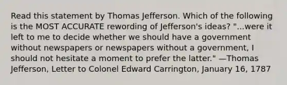 Read this statement by Thomas Jefferson. Which of the following is the MOST ACCURATE rewording of Jefferson's ideas? "...were it left to me to decide whether we should have a government without newspapers or newspapers without a government, I should not hesitate a moment to prefer the latter." —Thomas Jefferson, Letter to Colonel Edward Carrington, January 16, 1787