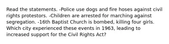 Read the statements. -Police use dogs and fire hoses against civil rights protestors. -Children are arrested for marching against segregation. -16th Baptist Church is bombed, killing four girls. Which city experienced these events in 1963, leading to increased support for the Civil Rights Act?