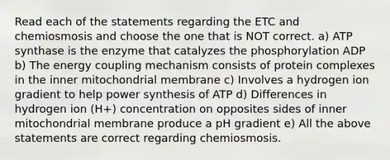 Read each of the statements regarding the ETC and chemiosmosis and choose the one that is NOT correct. a) ATP synthase is the enzyme that catalyzes the phosphorylation ADP b) The energy coupling mechanism consists of protein complexes in the inner mitochondrial membrane c) Involves a hydrogen ion gradient to help power synthesis of ATP d) Differences in hydrogen ion (H+) concentration on opposites sides of inner mitochondrial membrane produce a pH gradient e) All the above statements are correct regarding chemiosmosis.