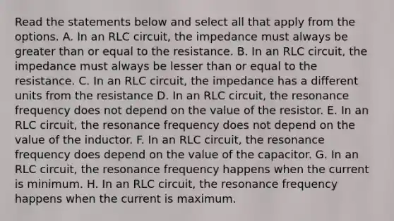 Read the statements below and select all that apply from the options. A. In an RLC circuit, the impedance must always be greater than or equal to the resistance. B. In an RLC circuit, the impedance must always be lesser than or equal to the resistance. C. In an RLC circuit, the impedance has a different units from the resistance D. In an RLC circuit, the resonance frequency does not depend on the value of the resistor. E. In an RLC circuit, the resonance frequency does not depend on the value of the inductor. F. In an RLC circuit, the resonance frequency does depend on the value of the capacitor. G. In an RLC circuit, the resonance frequency happens when the current is minimum. H. In an RLC circuit, the resonance frequency happens when the current is maximum.