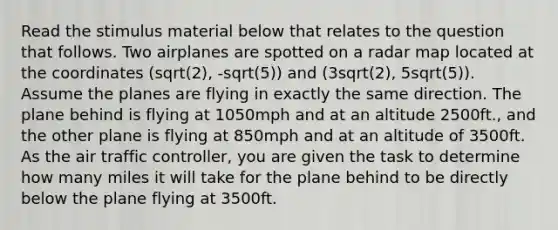 Read the stimulus material below that relates to the question that follows. Two airplanes are spotted on a radar map located at the coordinates (sqrt(2), -sqrt(5)) and (3sqrt(2), 5sqrt(5)). Assume the planes are flying in exactly the same direction. The plane behind is flying at 1050mph and at an altitude 2500ft., and the other plane is flying at 850mph and at an altitude of 3500ft. As the air traffic controller, you are given the task to determine how many miles it will take for the plane behind to be directly below the plane flying at 3500ft.