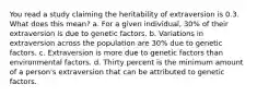 You read a study claiming the heritability of extraversion is 0.3. What does this mean? a. For a given individual, 30% of their extraversion is due to genetic factors. b. Variations in extraversion across the population are 30% due to genetic factors. c. Extraversion is more due to genetic factors than environmental factors. d. Thirty percent is the minimum amount of a person's extraversion that can be attributed to genetic factors.