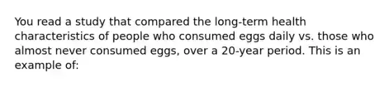 You read a study that compared the long-term health characteristics of people who consumed eggs daily vs. those who almost never consumed eggs, over a 20-year period. This is an example of: